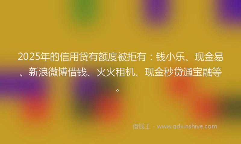 2025年的信用贷有额度被拒有：钱小乐、现金易、新浪微博借钱、火火租机、现金秒贷通宝融等。
