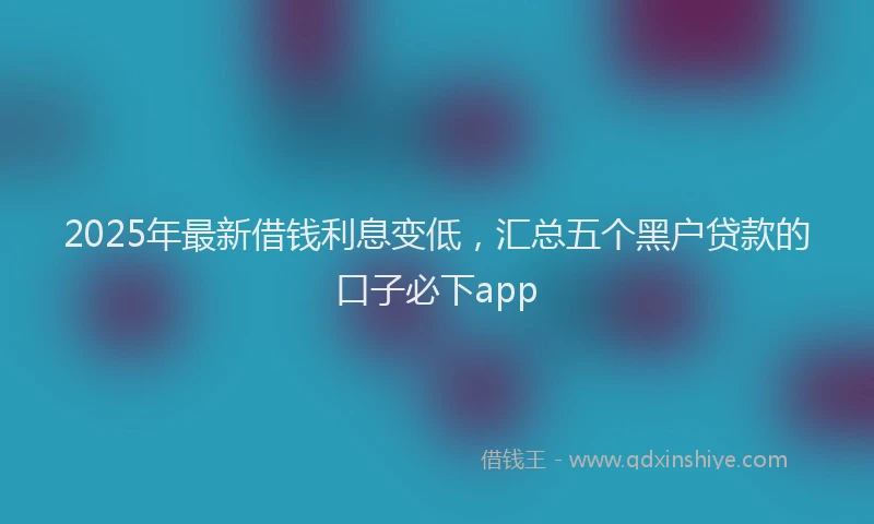 2025年最新借钱利息变低，汇总五个黑户贷款的口子必下app