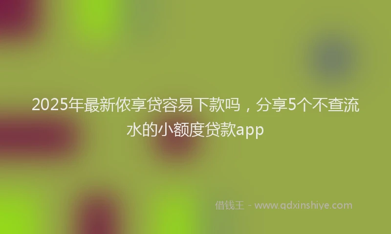 2025年最新侬享贷容易下款吗，分享5个不查流水的小额度贷款app