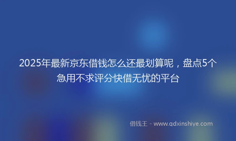 2025年最新京东借钱怎么还最划算呢，盘点5个急用不求评分快借无忧的平台