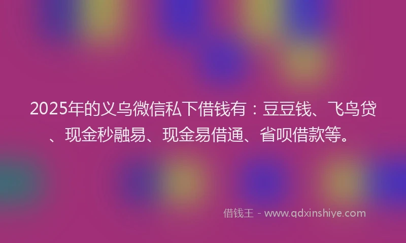 2025年的义乌微信私下借钱有：豆豆钱、飞鸟贷、现金秒融易、现金易借通、省呗借款等。