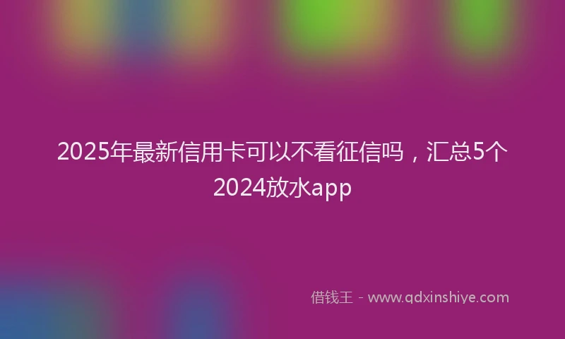 2025年最新信用卡可以不看征信吗，汇总5个2024放水app