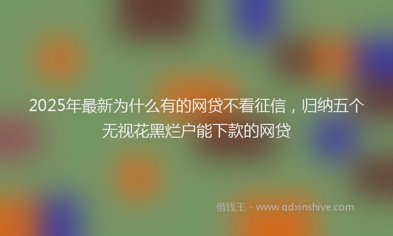 2025年最新为什么有的网贷不看征信，归纳五个无视花黑烂户能下款的网贷