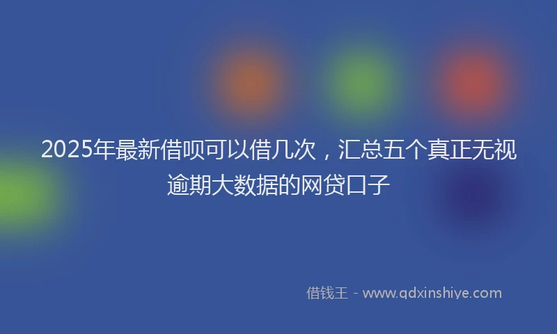 2025年最新借呗可以借几次，汇总五个真正无视逾期大数据的网贷口子