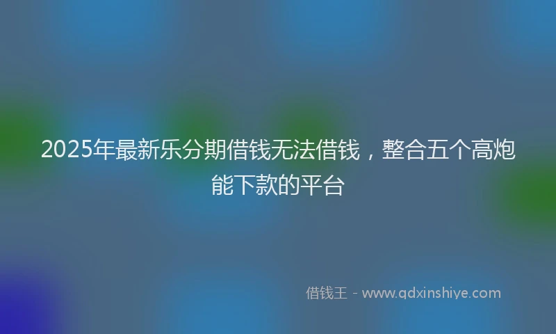 2025年最新乐分期借钱无法借钱，整合五个高炮能下款的平台