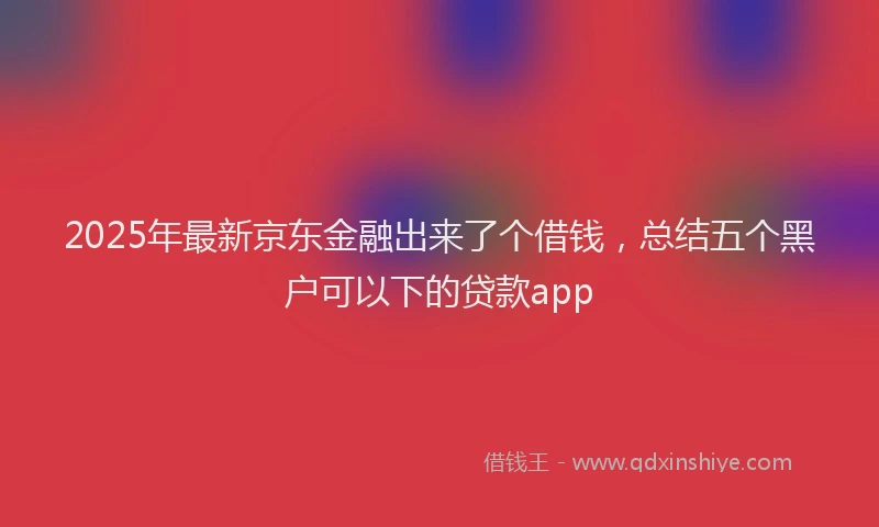 2025年最新京东金融出来了个借钱，总结五个黑户可以下的贷款app