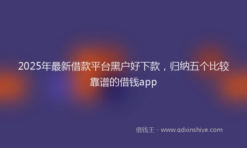 2025年最新借款平台黑户好下款，归纳五个比较靠谱的借钱app