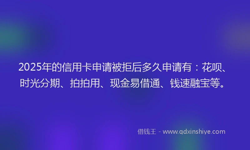 2025年的信用卡申请被拒后多久申请有：花呗、时光分期、拍拍用、现金易借通、钱速融宝等。