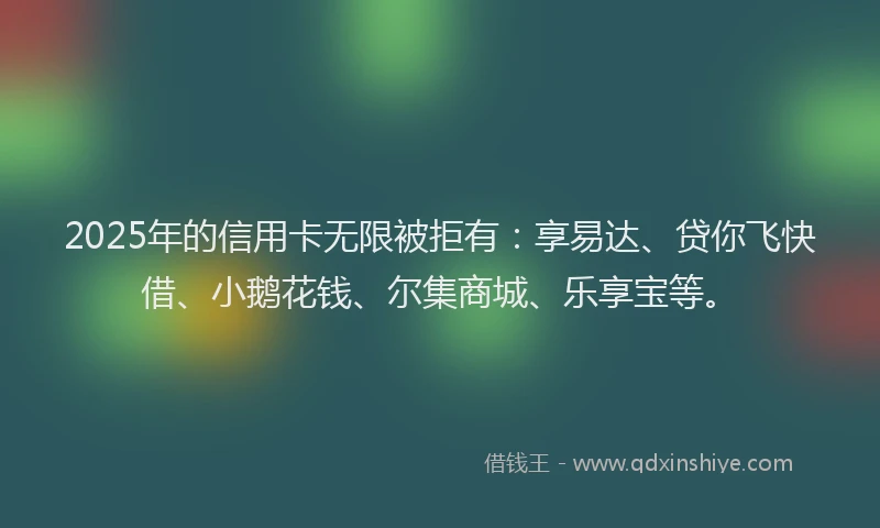 2025年的信用卡无限被拒有：享易达、贷你飞快借、小鹅花钱、尔集商城、乐享宝等。