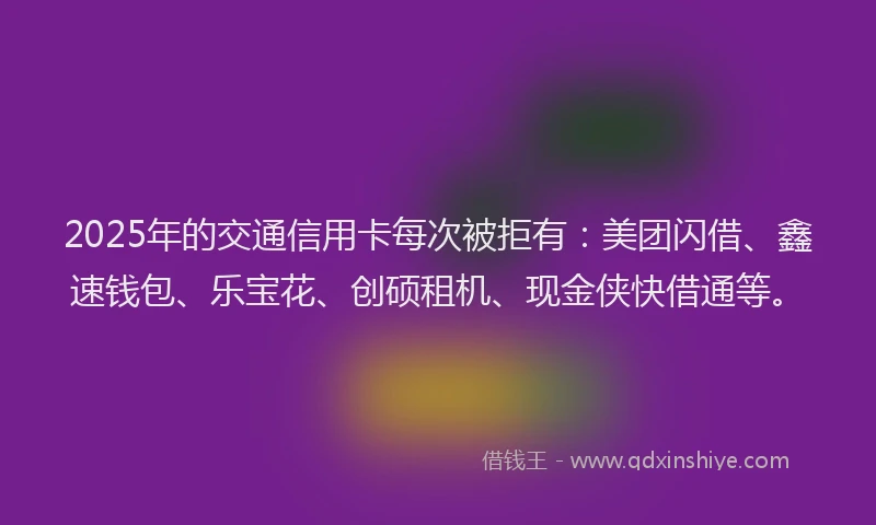 2025年的交通信用卡每次被拒有：美团闪借、鑫速钱包、乐宝花、创硕租机、现金侠快借通等。