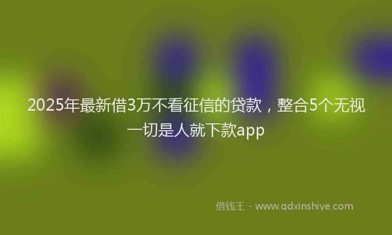 2025年最新借3万不看征信的贷款，整合5个无视一切是人就下款app
