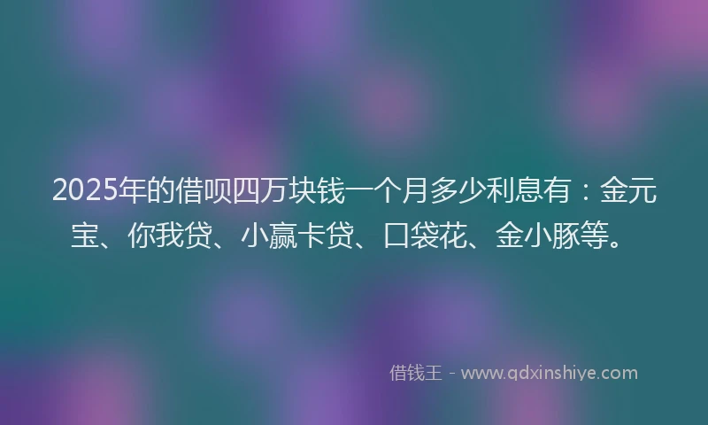 2025年的借呗四万块钱一个月多少利息有：金元宝、你我贷、小赢卡贷、口袋花、金小豚等。