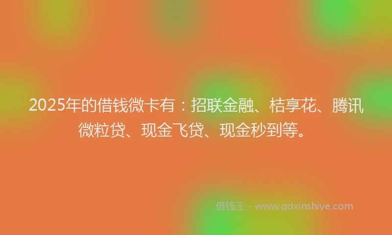 2025年的借钱微卡有：招联金融、桔享花、腾讯微粒贷、现金飞贷、现金秒到等。