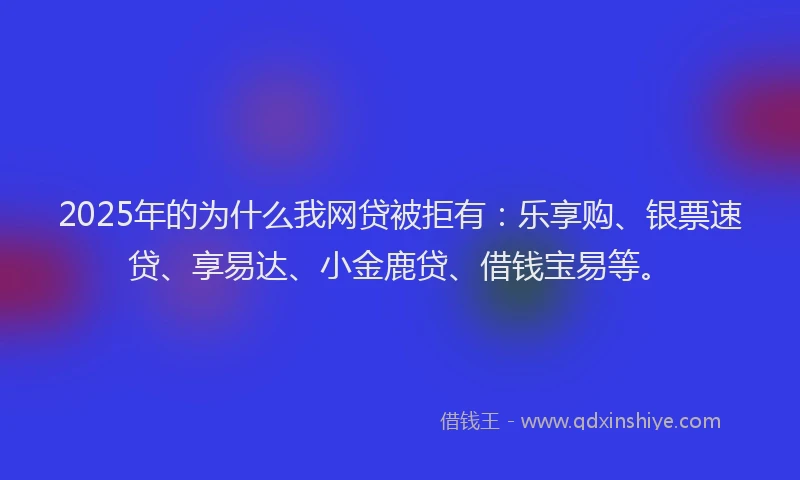 2025年的为什么我网贷被拒有：乐享购、银票速贷、享易达、小金鹿贷、借钱宝易等。