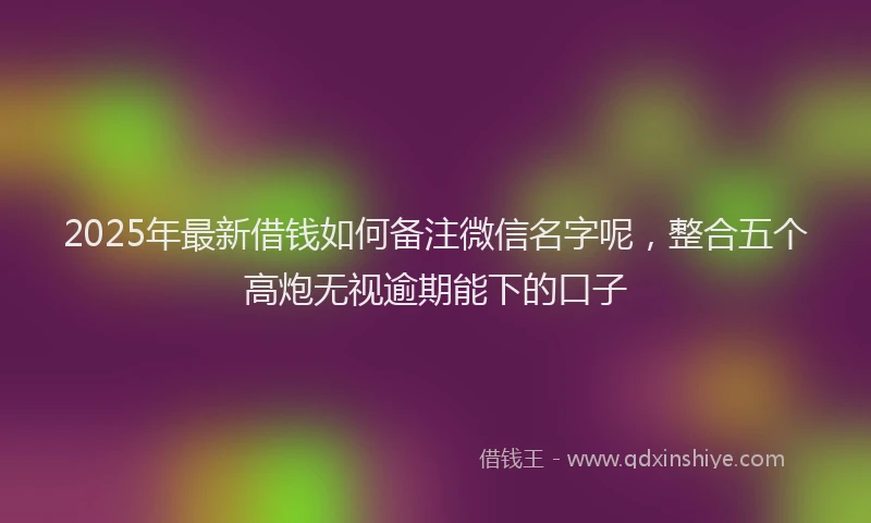 2025年最新借钱如何备注微信名字呢，整合五个高炮无视逾期能下的口子
