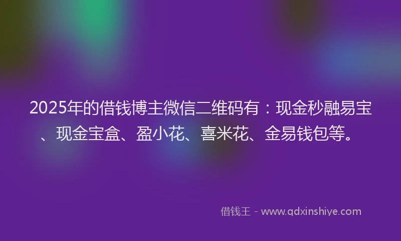 2025年的借钱博主微信二维码有：现金秒融易宝、现金宝盒、盈小花、喜米花、金易钱包等。