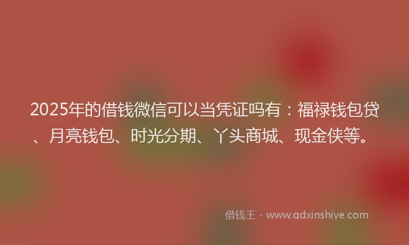 2025年的借钱微信可以当凭证吗有：福禄钱包贷、月亮钱包、时光分期、丫头商城、现金侠等。