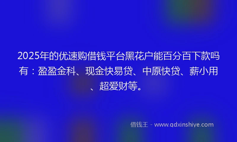 2025年的优速购借钱平台黑花户能百分百下款吗有：盈盈金科、现金快易贷、中原快贷、薪小用、超爱财等。