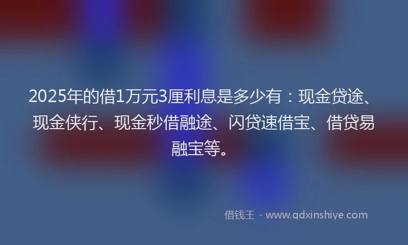 2025年的借1万元3厘利息是多少有：现金贷途、现金侠行、现金秒借融途、闪贷速借宝、借贷易融宝等。