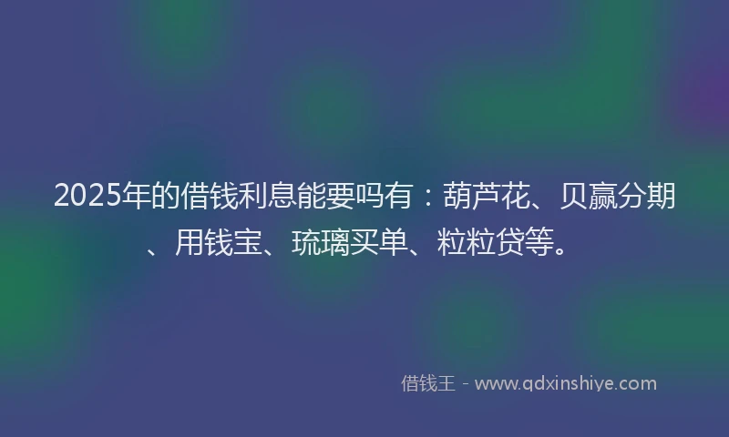 2025年的借钱利息能要吗有：葫芦花、贝赢分期、用钱宝、琉璃买单、粒粒贷等。