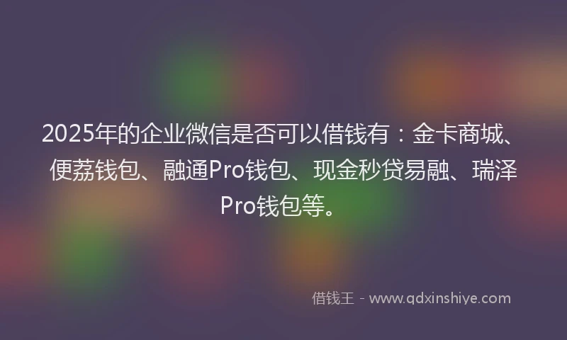 2025年的企业微信是否可以借钱有：金卡商城、便荔钱包、融通Pro钱包、现金秒贷易融、瑞泽Pro钱包等。