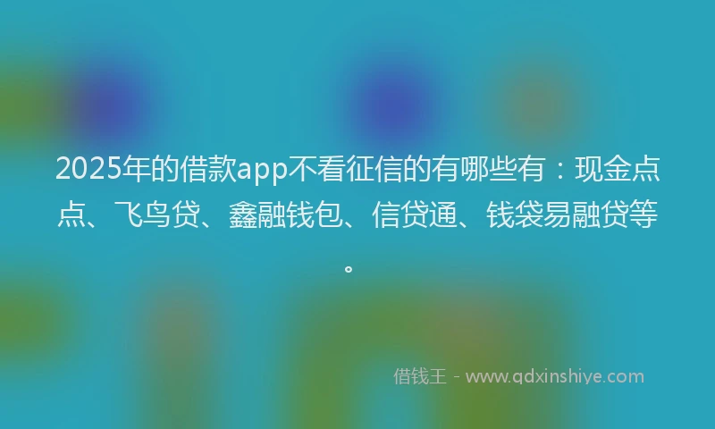 2025年的借款app不看征信的有哪些有：现金点点、飞鸟贷、鑫融钱包、信贷通、钱袋易融贷等。