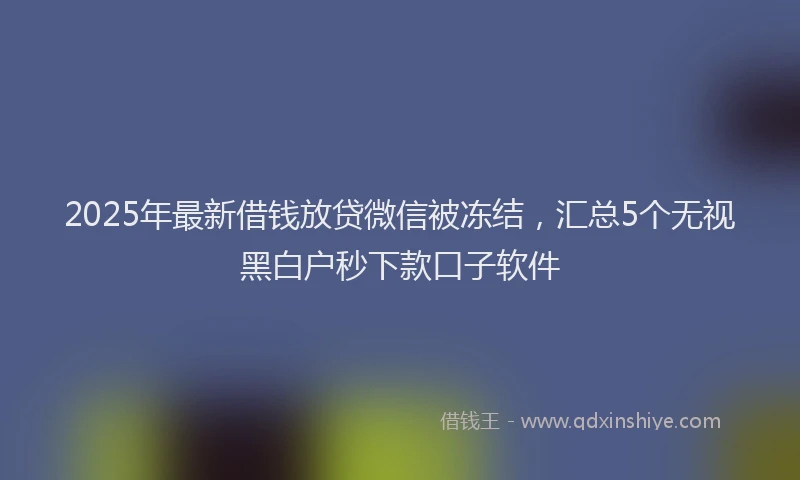2025年最新借钱放贷微信被冻结，汇总5个无视黑白户秒下款口子软件