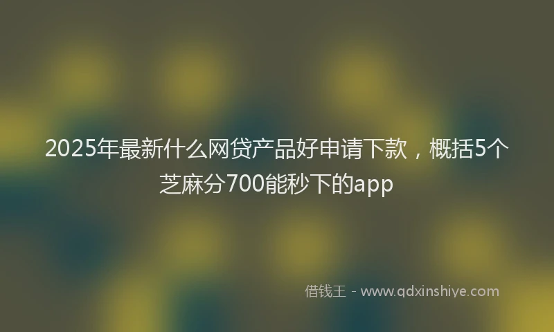 2025年最新什么网贷产品好申请下款，概括5个芝麻分700能秒下的app