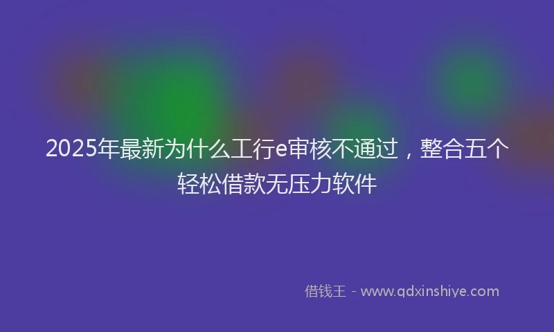 2025年最新为什么工行e审核不通过，整合五个轻松借款无压力软件