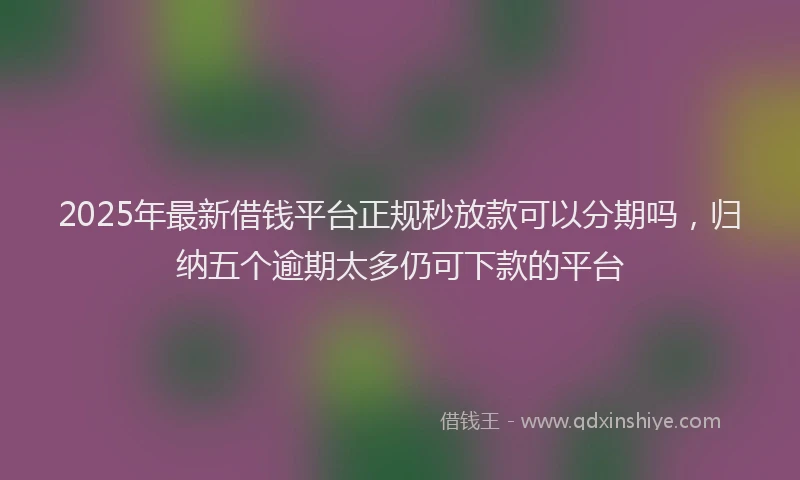 2025年最新借钱平台正规秒放款可以分期吗，归纳五个逾期太多仍可下款的平台