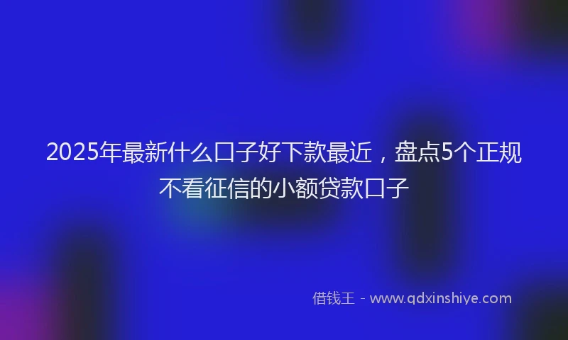 2025年最新什么口子好下款最近，盘点5个正规不看征信的小额贷款口子