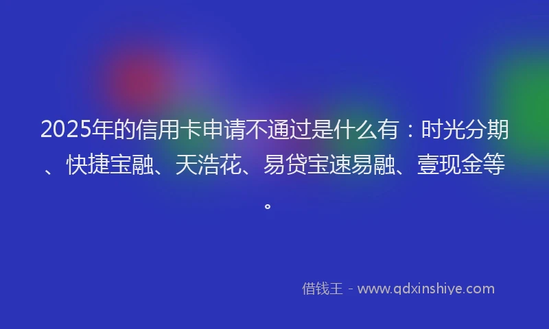 2025年的信用卡申请不通过是什么有：时光分期、快捷宝融、天浩花、易贷宝速易融、壹现金等。