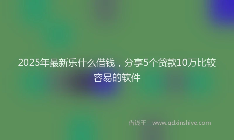 2025年最新乐什么借钱，分享5个贷款10万比较容易的软件