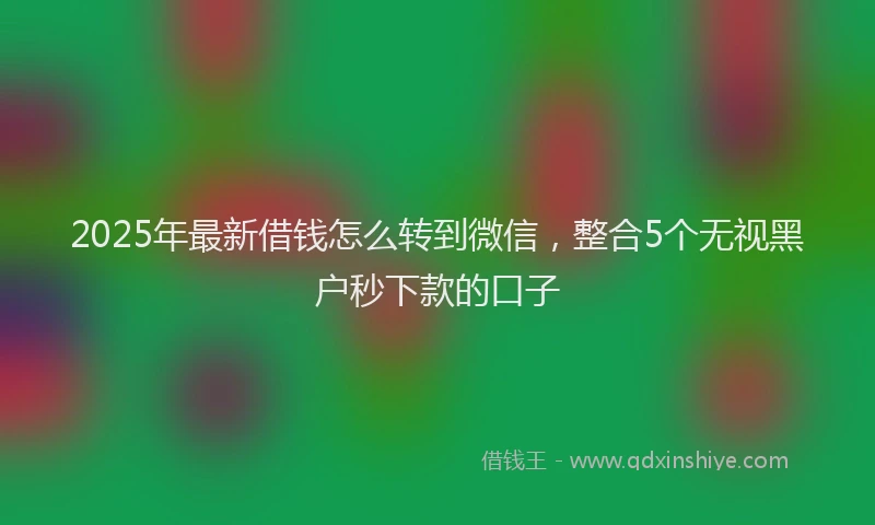 2025年最新借钱怎么转到微信，整合5个无视黑户秒下款的口子