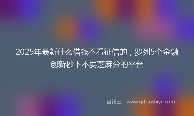 2025年最新什么借钱不看征信的，罗列5个金融创新秒下不要芝麻分的平台