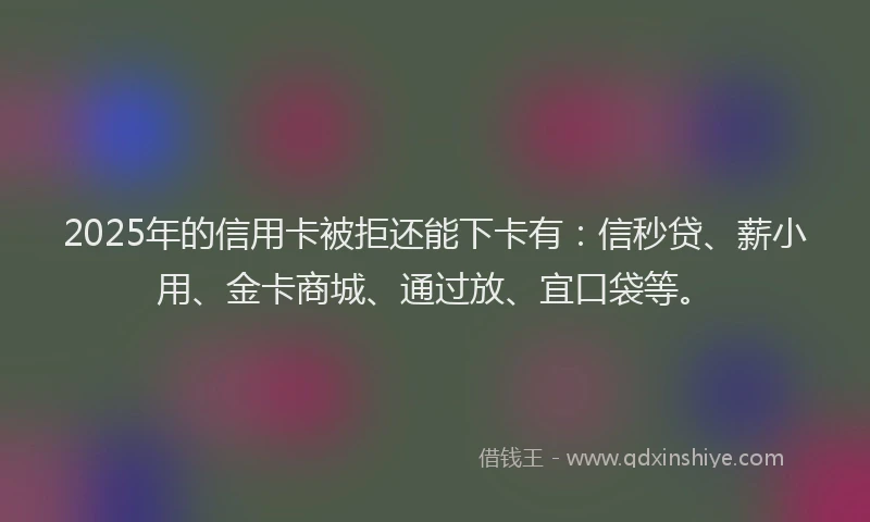 2025年的信用卡被拒还能下卡有：信秒贷、薪小用、金卡商城、通过放、宜口袋等。