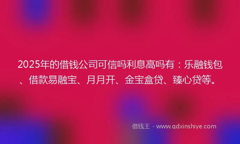 2025年的借钱公司可信吗利息高吗有：乐融钱包、借款易融宝、月月开、金宝盒贷、臻心贷等。