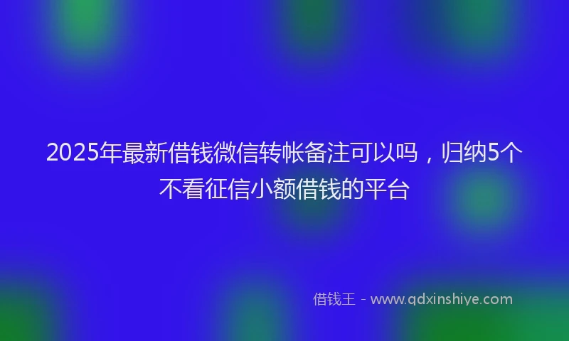 2025年最新借钱微信转帐备注可以吗，归纳5个不看征信小额借钱的平台