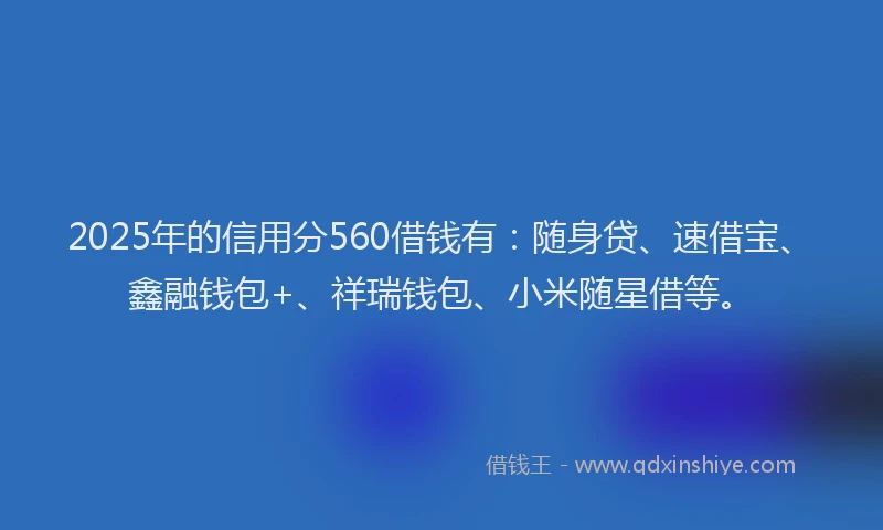 2025年的信用分560借钱有：随身贷、速借宝、鑫融钱包+、祥瑞钱包、小米随星借等。