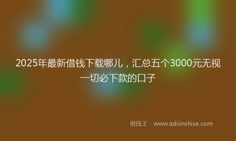 2025年最新借钱下载哪儿，汇总五个3000元无视一切必下款的口子