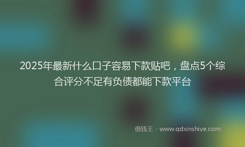 2025年最新什么口子容易下款贴吧，盘点5个综合评分不足有负债都能下款平台