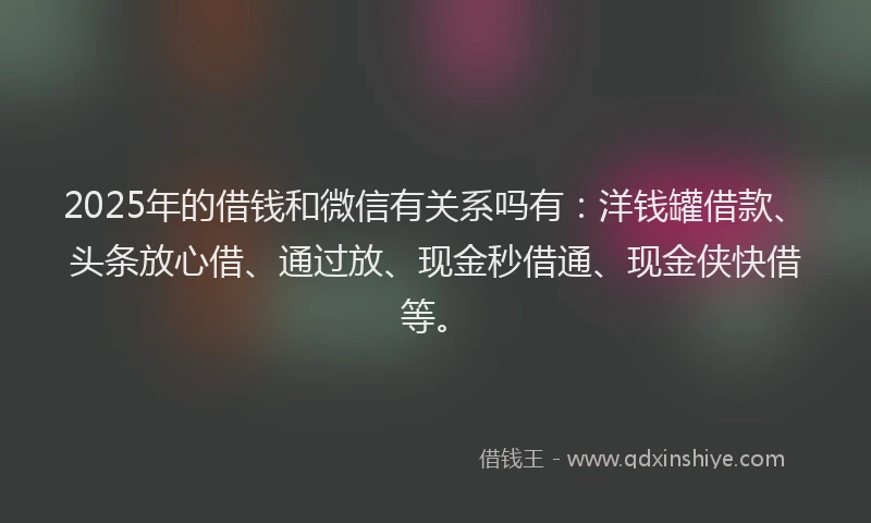 2025年的借钱和微信有关系吗有：洋钱罐借款、头条放心借、通过放、现金秒借通、现金侠快借等。