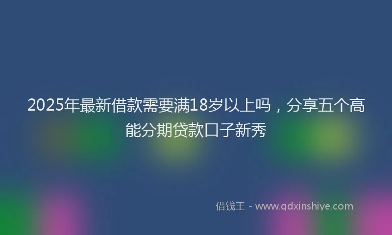 2025年最新借款需要满18岁以上吗，分享五个高能分期贷款口子新秀