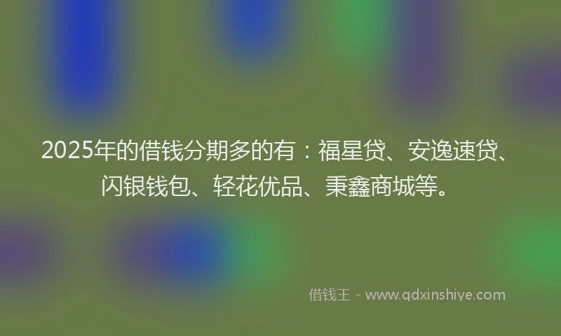 2025年的借钱分期多的有：福星贷、安逸速贷、闪银钱包、轻花优品、秉鑫商城等。