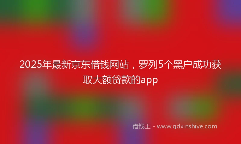 2025年最新京东借钱网站，罗列5个黑户成功获取大额贷款的app
