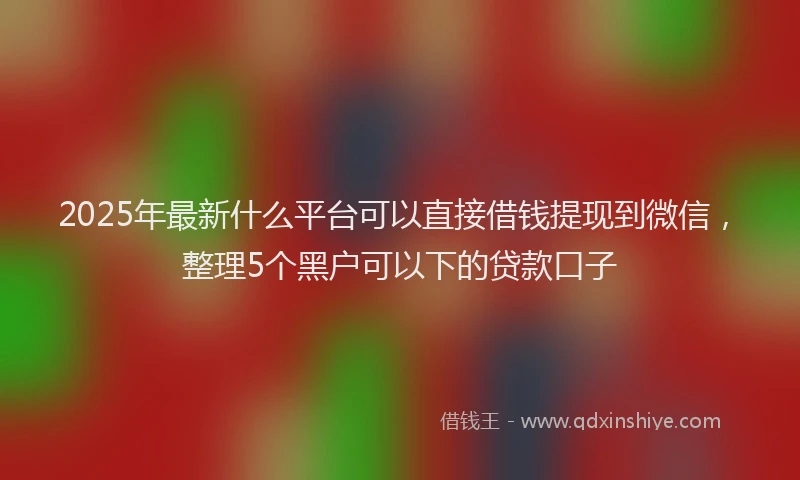 2025年最新什么平台可以直接借钱提现到微信，整理5个黑户可以下的贷款口子
