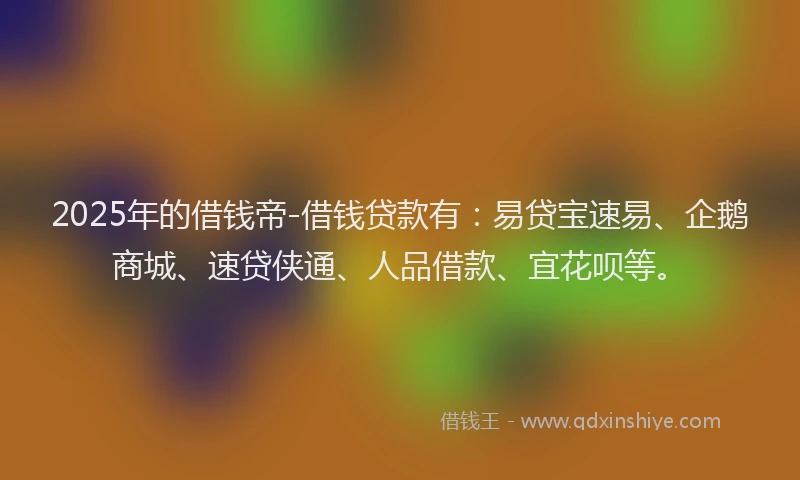 2025年的借钱帝-借钱贷款有：易贷宝速易、企鹅商城、速贷侠通、人品借款、宜花呗等。