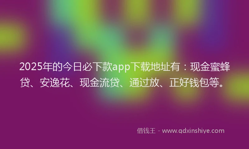 2025年的今日必下款app下载地址有：现金蜜蜂贷、安逸花、现金流贷、通过放、正好钱包等。