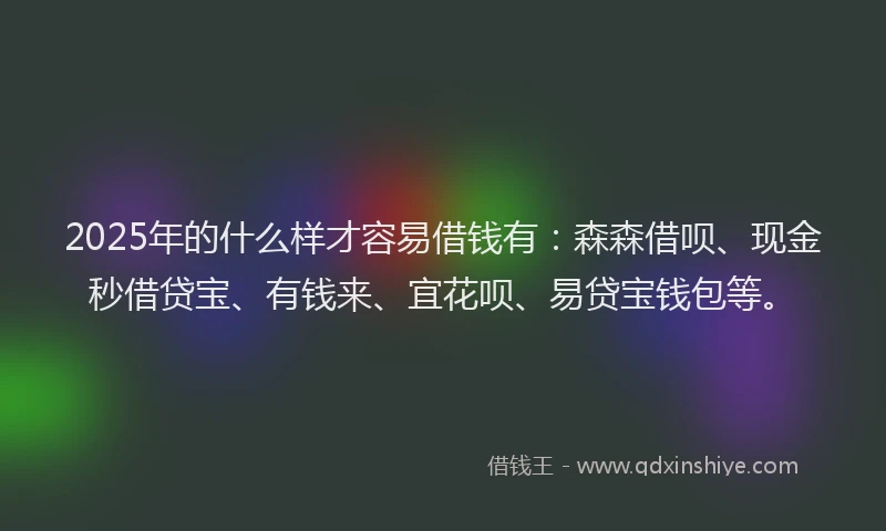 2025年的什么样才容易借钱有：森森借呗、现金秒借贷宝、有钱来、宜花呗、易贷宝钱包等。
