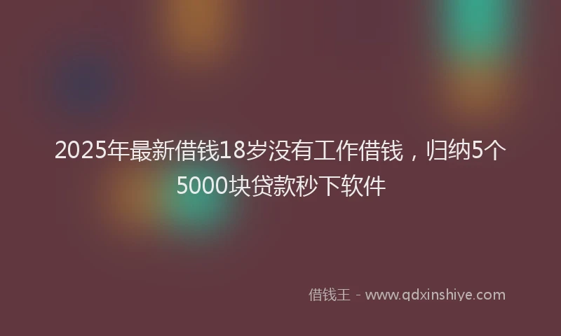 2025年最新借钱18岁没有工作借钱，归纳5个5000块贷款秒下软件